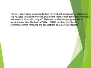 • The new generation Insulation testers have inbuilt provisions for discharging
the voltages through the testing equipment itself, which takes place within a
few seconds after switching off. However ,as the voltage generated for
measurement is of the tune of 500V ~ 5000V, earthing may be done
externally before removing the connections as a safety precaution
 