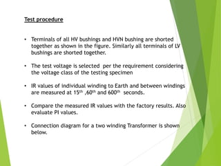 Test procedure
• Terminals of all HV bushings and HVN bushing are shorted
together as shown in the figure. Similarly all terminals of LV
bushings are shorted together.
• The test voltage is selected per the requirement considering
the voltage class of the testing specimen
• IR values of individual winding to Earth and between windings
are measured at 15th ,60th and 600th seconds.
• Compare the measured IR values with the factory results. Also
evaluate PI values.
• Connection diagram for a two winding Transformer is shown
below.
 