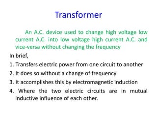 Transformer
An A.C. device used to change high voltage low
current A.C. into low voltage high current A.C. and
vice-versa without changing the frequency
In brief,
1. Transfers electric power from one circuit to another
2. It does so without a change of frequency
3. It accomplishes this by electromagnetic induction
4. Where the two electric circuits are in mutual
inductive influence of each other.
 