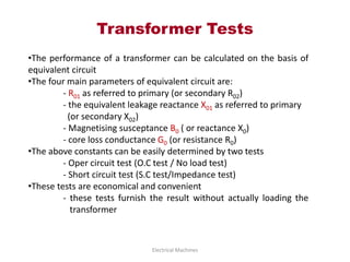 Transformer Tests
Electrical Machines
•The performance of a transformer can be calculated on the basis of
equivalent circuit
•The four main parameters of equivalent circuit are:
- R01 as referred to primary (or secondary R02)
- the equivalent leakage reactance X01 as referred to primary
(or secondary X02)
- Magnetising susceptance B0 ( or reactance X0)
- core loss conductance G0 (or resistance R0)
•The above constants can be easily determined by two tests
- Oper circuit test (O.C test / No load test)
- Short circuit test (S.C test/Impedance test)
•These tests are economical and convenient
- these tests furnish the result without actually loading the
transformer
 