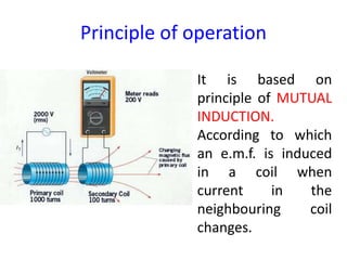 Principle of operation
It is based on
principle of MUTUAL
INDUCTION.
According to which
an e.m.f. is induced
in a coil when
current in the
neighbouring coil
changes.
 