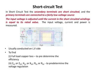 Short-circuit Test
In Short Circuit Test the secondary terminals are short circuited, and the
primary terminals are connected to a fairly low-voltage source
The input voltage is adjusted until the current in the short circuited windings
is equal to its rated value. The input voltage, current and power is
measured.
• Usually conducted on L.V side
• To find
(i) Full load copper loss – to pre determine the
efficiency
(ii) Z01 or Z02; X01 or X02; R01 or R02 - to predetermine the
voltage regulation
 