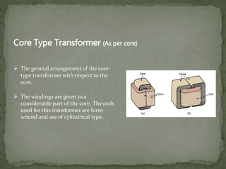 Core Type Transformer (As per core)
 The windings are given to a
considerable part of the core. The coils
used for this transformer are form-
wound and are of cylindrical type.
 The general arrangement of the core-
type transformer with respect to the
core.
 