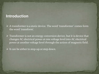 Introduction
 A transformer is a static device. The word ‘transformer’ comes form
the word ‘transform’.
 Transformer is not an energy conversion device, but it is device that
changes AC electrical power at one voltage level into AC electrical
power at another voltage level through the action of magnetic field.
 It can be either to step-up or step down.
 