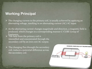Working Principal
 The changing current in the primary coil, is usually achieved by applying an
alternating voltage, resulting in an alternating current (AC) AC input.
 As the alternating current changes magnitude and direction, a magnetic field is
produced, which changes in a corresponding manner C-CUBE Group of
Engineers.
 The field from the primary coil is
intensified and concentrated through the
secondary coil by an iron core AC output.
 The changing flux through the secondary
coil, induces a potential difference across
the secondary coil.
 