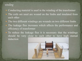  Conducting material is used in the winding of the transformer
 The coils are used are wound on the limbs and insulated from
each other
 The two different windings are wounds on two different limbs
 The leakage flux increases which affects the performance and
efficiency of transformer
 To reduce the leakage flux it is necessary that the windings
should be very close to each other to have high mutual
induction
 