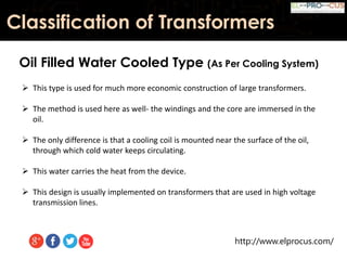 http://www.elprocus.com/
Classification of Transformers
Oil Filled Water Cooled Type (As Per Cooling System)
 This type is used for much more economic construction of large transformers.
 The method is used here as well- the windings and the core are immersed in the
oil.
 The only difference is that a cooling coil is mounted near the surface of the oil,
through which cold water keeps circulating.
 This water carries the heat from the device.
 This design is usually implemented on transformers that are used in high voltage
transmission lines.
 