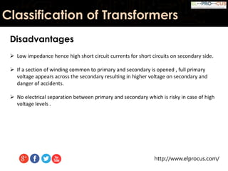 http://www.elprocus.com/
Classification of Transformers
Disadvantages
 Low impedance hence high short circuit currents for short circuits on secondary side.
 If a section of winding common to primary and secondary is opened , full primary
voltage appears across the secondary resulting in higher voltage on secondary and
danger of accidents.
 No electrical separation between primary and secondary which is risky in case of high
voltage levels .
 