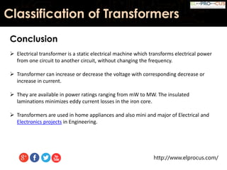 http://www.elprocus.com/
Classification of Transformers
Conclusion
 Electrical transformer is a static electrical machine which transforms electrical power
from one circuit to another circuit, without changing the frequency.
 Transformer can increase or decrease the voltage with corresponding decrease or
increase in current.
 They are available in power ratings ranging from mW to MW. The insulated
laminations minimizes eddy current losses in the iron core.
 Transformers are used in home appliances and also mini and major of Electrical and
Electronics projects in Engineering.
 