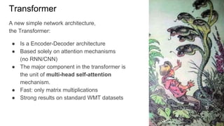 Transformer
A new simple network architecture,
the Transformer:
● Is a Encoder-Decoder architecture
● Based solely on attention mechanisms
(no RNN/CNN)
● The major component in the transformer is
the unit of multi-head self-attention
mechanism.
● Fast: only matrix multiplications
● Strong results on standard WMT datasets
 