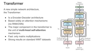 Transformer
A new simple network architecture,
the Transformer:
● Is a Encoder-Decoder architecture
● Based solely on attention mechanisms
(no RNN/CNN)
● The major component in the transformer is
the unit of multi-head self-attention
mechanism.
● Fast: only matrix multiplications
● Strong results on standard WMT datasets
 