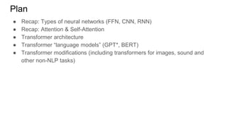 ● Recap: Types of neural networks (FFN, CNN, RNN)
● Recap: Attention & Self-Attention
● Transformer architecture
● Transformer “language models” (GPT*, BERT)
● Transformer modifications (including transformers for images, sound and
other non-NLP tasks)
Plan
 