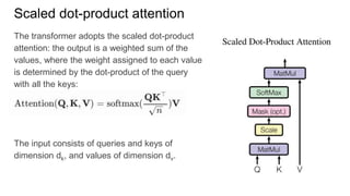 The transformer adopts the scaled dot-product
attention: the output is a weighted sum of the
values, where the weight assigned to each value
is determined by the dot-product of the query
with all the keys:
The input consists of queries and keys of
dimension dk, and values of dimension dv.
Scaled dot-product attention
 