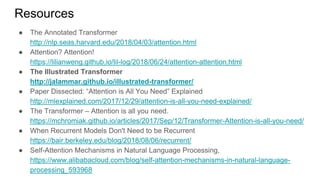 Resources
● The Annotated Transformer
http://nlp.seas.harvard.edu/2018/04/03/attention.html
● Attention? Attention!
https://lilianweng.github.io/lil-log/2018/06/24/attention-attention.html
● The Illustrated Transformer
http://jalammar.github.io/illustrated-transformer/
● Paper Dissected: “Attention is All You Need” Explained
http://mlexplained.com/2017/12/29/attention-is-all-you-need-explained/
● The Transformer – Attention is all you need.
https://mchromiak.github.io/articles/2017/Sep/12/Transformer-Attention-is-all-you-need/
● When Recurrent Models Don't Need to be Recurrent
https://bair.berkeley.edu/blog/2018/08/06/recurrent/
● Self-Attention Mechanisms in Natural Language Processing,
https://www.alibabacloud.com/blog/self-attention-mechanisms-in-natural-language-
processing_593968
 