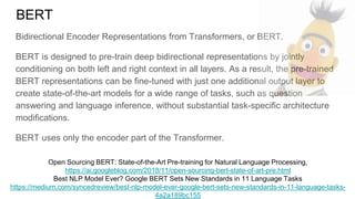 BERT
Bidirectional Encoder Representations from Transformers, or BERT.
BERT is designed to pre-train deep bidirectional representations by jointly
conditioning on both left and right context in all layers. As a result, the pre-trained
BERT representations can be fine-tuned with just one additional output layer to
create state-of-the-art models for a wide range of tasks, such as question
answering and language inference, without substantial task-specific architecture
modifications.
BERT uses only the encoder part of the Transformer.
Open Sourcing BERT: State-of-the-Art Pre-training for Natural Language Processing,
https://ai.googleblog.com/2018/11/open-sourcing-bert-state-of-art-pre.html
Best NLP Model Ever? Google BERT Sets New Standards in 11 Language Tasks
https://medium.com/syncedreview/best-nlp-model-ever-google-bert-sets-new-standards-in-11-language-tasks-
4a2a189bc155
 