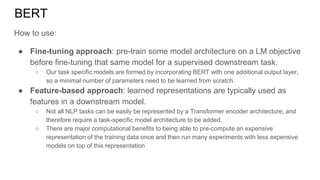 BERT
How to use:
● Fine-tuning approach: pre-train some model architecture on a LM objective
before fine-tuning that same model for a supervised downstream task.
○ Our task specific models are formed by incorporating BERT with one additional output layer,
so a minimal number of parameters need to be learned from scratch.
● Feature-based approach: learned representations are typically used as
features in a downstream model.
○ Not all NLP tasks can be easily be represented by a Transformer encoder architecture, and
therefore require a task-specific model architecture to be added.
○ There are major computational benefits to being able to pre-compute an expensive
representation of the training data once and then run many experiments with less expensive
models on top of this representation
 