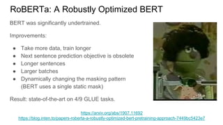 RoBERTa: A Robustly Optimized BERT
https://arxiv.org/abs/1907.11692
https://blog.inten.to/papers-roberta-a-robustly-optimized-bert-pretraining-approach-7449bc5423e7
BERT was significantly undertrained.
Improvements:
● Take more data, train longer
● Next sentence prediction objective is obsolete
● Longer sentences
● Larger batches
● Dynamically changing the masking pattern
(BERT uses a single static mask)
Result: state-of-the-art on 4/9 GLUE tasks.
 