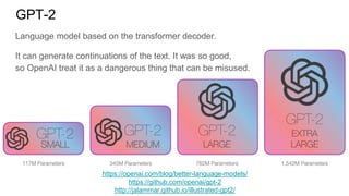 GPT-2
https://openai.com/blog/better-language-models/
https://github.com/openai/gpt-2
http://jalammar.github.io/illustrated-gpt2/
Language model based on the transformer decoder.
It can generate continuations of the text. It was so good,
so OpenAI treat it as a dangerous thing that can be misused.
 