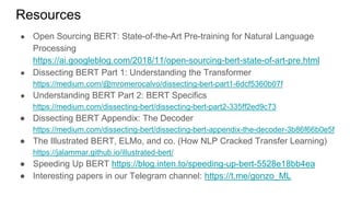 Resources
● Open Sourcing BERT: State-of-the-Art Pre-training for Natural Language
Processing
https://ai.googleblog.com/2018/11/open-sourcing-bert-state-of-art-pre.html
● Dissecting BERT Part 1: Understanding the Transformer
https://medium.com/@mromerocalvo/dissecting-bert-part1-6dcf5360b07f
● Understanding BERT Part 2: BERT Specifics
https://medium.com/dissecting-bert/dissecting-bert-part2-335ff2ed9c73
● Dissecting BERT Appendix: The Decoder
https://medium.com/dissecting-bert/dissecting-bert-appendix-the-decoder-3b86f66b0e5f
● The Illustrated BERT, ELMo, and co. (How NLP Cracked Transfer Learning)
https://jalammar.github.io/illustrated-bert/
● Speeding Up BERT https://blog.inten.to/speeding-up-bert-5528e18bb4ea
● Interesting papers in our Telegram channel: https://t.me/gonzo_ML
 