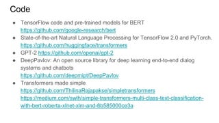 Code
● TensorFlow code and pre-trained models for BERT
https://github.com/google-research/bert
● State-of-the-art Natural Language Processing for TensorFlow 2.0 and PyTorch.
https://github.com/huggingface/transformers
● GPT-2 https://github.com/openai/gpt-2
● DeepPavlov: An open source library for deep learning end-to-end dialog
systems and chatbots
https://github.com/deepmipt/DeepPavlov
● Transformers made simple
https://github.com/ThilinaRajapakse/simpletransformers
https://medium.com/swlh/simple-transformers-multi-class-text-classification-
with-bert-roberta-xlnet-xlm-and-8b585000ce3a
 