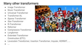 Many other transformers
● Image Transformer
● Music Transformer
● Universal Transformer
● Transformer-XL
● Sparse Transformer
● Star-Transformer
● R-Transformer
● Reformer
● Compressive Transformer
● Longformer
● Extended Transformer
Construction (ETC)
● Levenstein Transformer, Insertion Transformer, Imputer, KERMIT, …
● ...
 