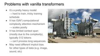 Problems with vanilla transformers
● It’s a pretty heavy model
→ hard to train, tricky training
schedule
● It has O(N2) computational
complexity attention mechanism
→ scales poorly
● It has limited context span
(mostly due to the complexity),
typically 512 tokens
→ can’t process long sequences.
● May need different implicit bias
for other types of data (e.g. image,
sound, etc)
 
