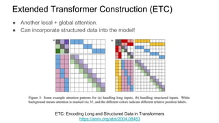● Another local + global attention.
● Can incorporate structured data into the model!
Extended Transformer Construction (ETC)
ETC: Encoding Long and Structured Data in Transformers
https://arxiv.org/abs/2004.08483
 