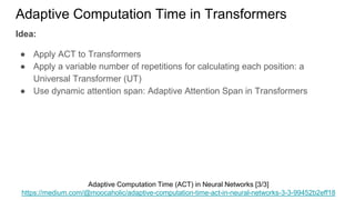 Idea:
● Apply ACT to Transformers
● Apply a variable number of repetitions for calculating each position: a
Universal Transformer (UT)
● Use dynamic attention span: Adaptive Attention Span in Transformers
Adaptive Computation Time in Transformers
Adaptive Computation Time (ACT) in Neural Networks [3/3]
https://medium.com/@moocaholic/adaptive-computation-time-act-in-neural-networks-3-3-99452b2eff18
 
