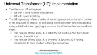 ● Two flavors of UT in the paper:
○ UT with a fixed number of repetitions.
○ UT with dynamic halting.
● The UT repeatedly refines a series of vector representations for each position
of the sequence in parallel, by combining information from different positions
using self-attention and applying a recurrent transition function across all time
steps.
○ The number of time steps, T, is arbitrary but fixed (no ACT here, fixed
number of repetitions).
○ The number of time steps, T, is dymanic (a dynamic ACT halting
mechanism to each position in the input sequence)
Universal Transformer (UT): Implementation
“Universal Transformers”,
https://arxiv.org/abs/1807.03819
 