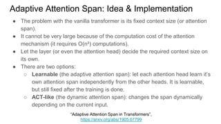 ● The problem with the vanilla transformer is its fixed context size (or attention
span).
● It cannot be very large because of the computation cost of the attention
mechanism (it requires O(n²) computations).
● Let the layer (or even the attention head) decide the required context size on
its own.
● There are two options:
○ Learnable (the adaptive attention span): let each attention head learn it’s
own attention span independently from the other heads. It is learnable,
but still fixed after the training is done.
○ ACT-like (the dynamic attention span): changes the span dynamically
depending on the current input.
Adaptive Attention Span: Idea & Implementation
“Adaptive Attention Span in Transformers”,
https://arxiv.org/abs/1905.07799
 