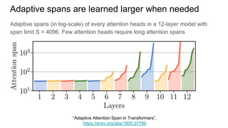 Adaptive spans (in log-scale) of every attention heads in a 12-layer model with
span limit S = 4096. Few attention heads require long attention spans
Adaptive spans are learned larger when needed
“Adaptive Attention Span in Transformers”,
https://arxiv.org/abs/1905.07799
 