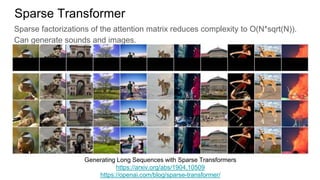 Sparse factorizations of the attention matrix reduces complexity to O(N*sqrt(N)).
Can generate sounds and images.
Sparse Transformer
Generating Long Sequences with Sparse Transformers
https://arxiv.org/abs/1904.10509
https://openai.com/blog/sparse-transformer/
 