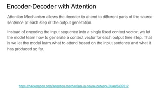 Encoder-Decoder with Attention
https://hackernoon.com/attention-mechanism-in-neural-network-30aaf5e39512
Attention Mechanism allows the decoder to attend to different parts of the source
sentence at each step of the output generation.
Instead of encoding the input sequence into a single fixed context vector, we let
the model learn how to generate a context vector for each output time step. That
is we let the model learn what to attend based on the input sentence and what it
has produced so far.
 