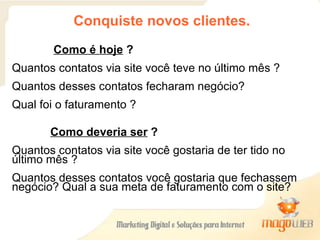 Conquiste novos clientes. Como é hoje  ? Quantos contatos via site você teve no último mês ?  Quantos desses contatos fecharam negócio? Qual foi o faturamento ? Como deveria ser  ? Quantos contatos via site você gostaria de ter tido no último mês ?  Quantos desses contatos você gostaria que fechassem negócio? Qual a sua meta de faturamento com o site? 
