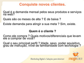 Conquiste novos clientes. Qual é a demanda mensal pelos seus produtos e serviços na web? Quais são os meses de alta ? E de baixa ? Existe demanda para atingir a sua meta ? Sim, existe.  Quem é o cliente ? Como ele compra ? Quais motivos/diferenciais que levam ele a comprar de você? Qual o seu principal perfil ? Idade, sexo, poder aquisitivo, grau de instrução, nível de familiaridade com tecnologia ? 
