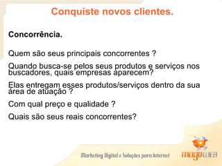 Conquiste novos clientes. Concorrência. Quem são seus principais concorrentes ? Quando busca-se pelos seus produtos e serviços nos buscadores, quais empresas aparecem?  Elas entregam esses produtos/serviços dentro da sua área de atuação ?  Com qual preço e qualidade ?  Quais são seus reais concorrentes? 