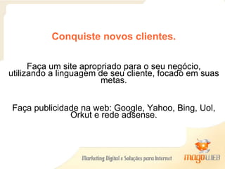 Conquiste novos clientes. Faça um site apropriado para o seu negócio, utilizando a linguagem de seu cliente, focado em suas metas. Faça publicidade na web: Google, Yahoo, Bing, Uol, Orkut e rede adsense. 