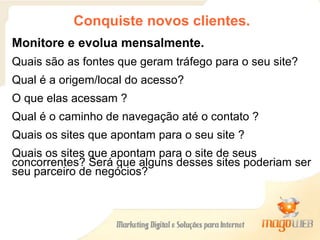 Conquiste novos clientes. Monitore e evolua mensalmente. Quais são as fontes que geram tráfego para o seu site? Qual é a origem/local do acesso? O que elas acessam ? Qual é o caminho de navegação até o contato ? Quais os sites que apontam para o seu site ?  Quais os sites que apontam para o site de seus concorrentes? Será que alguns desses sites poderiam ser seu parceiro de negócios? 