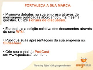 FORTALEÇA A SUA MARCA. Promova debates na sua empresa através de mensagens publicadas abordando uma mesma questão. Utilize  Fóruns de discussão .   Estabeleça a edição coletiva dos documentos através de uma  Wiki .  Publique suas apresentações da sua empresa no  Slideshare. Crie seu canal de  PodCast  em www.podcast1.com.br .  