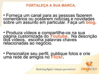 FORTALEÇA A SUA MARCA. Forneça um canal para as pessoas fazerem  comentários ou postarem notícias e novidades sobre um assunto em particular. Faça um  blog . Produza vídeos e compartilhe-os na sua página customizada do  Youtube .  Na descrição dos vídeos,  escolha palavras chaves relacionadas ao negócio. Personalize seu perfil, publique fotos e crie uma rede de amigos no  Flickr .   