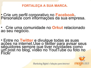 FORTALEÇA A SUA MARCA. Crie um perfil corporativo no  Facebook .  Personalize com informações da sua empresa. Crie uma comunidade no  Orkut  relacionado ao seu negócio.  Entre no  Twitter  e divulgue todas as suas ações na internet.Use o twitter para avisar seus seguidores sempre que tiver novidades como um post no blog, vídeo no YoutTube ou foto no Flickr 
