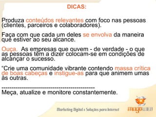 DICAS: Produza  conteúdos relevantes  com foco nas pessoas (clientes, parceiros e colaboradores).  Faça com que cada um deles  se envolva  da maneira que estiver ao seu alcance.  Ouça.  As empresas que ouvem - de verdade - o que as pessoas têm a dizer colocam-se em condições de alcançar o sucesso. “ Crie uma comunidade vibrante contendo  massa crítica de boas cabeças  e  instigue-as  para que animem umas às outras.  ---------------------------------------------- Meça, atualize e monitore constantemente. 