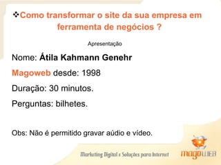 Como transformar o site da sua empresa em  ferramenta de negócios ? Apresentação Nome:  Átila Kahmann Genehr Magoweb   desde: 1998 Duração: 30 minutos. Perguntas: bilhetes. Obs: Não é permitido gravar aúdio e vídeo. 
