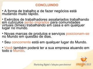 CONCLUINDO A forma de trabalho e de fazer negócios está mudando muito rápido.  Exércitos de trabalhadores assalariados trabalhando em cubículos  serão migrados  para comunidades virtuais (times) trabalhando em casa e em qualquer lugar no mundo. Novas marcas de produtos e serviços  posicionam-se  no Mundo em questão de dias. Seu  concorrente  está em qualquer lugar do Mundo. Você  também poderá ter a sua empresa atuando em todo o  Mundo . 