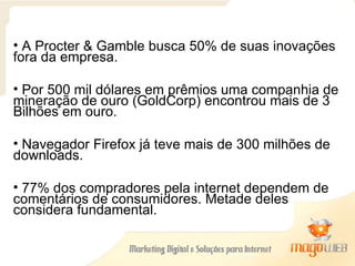 A Procter & Gamble busca 50% de suas inovações fora da empresa. Por 500 mil dólares em prêmios uma companhia de mineração de ouro (GoldCorp) encontrou mais de 3 Bilhões em ouro. Navegador Firefox já teve mais de 300 milhões de downloads. 77% dos compradores pela internet dependem de comentários de consumidores. Metade deles considera fundamental. 