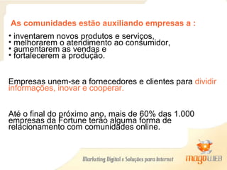 As comunidades estão auxiliando empresas a :   inventarem novos produtos e serviços,    melhorarem o atendimento ao consumidor,    aumentarem as vendas e   fortalecerem a produção. Empresas unem-se a fornecedores e clientes para  dividir informações, inovar e cooperar. Até o final do próximo ano, mais de 60% das 1.000 empresas da Fortune terão alguma forma de relacionamento com comunidades online. 