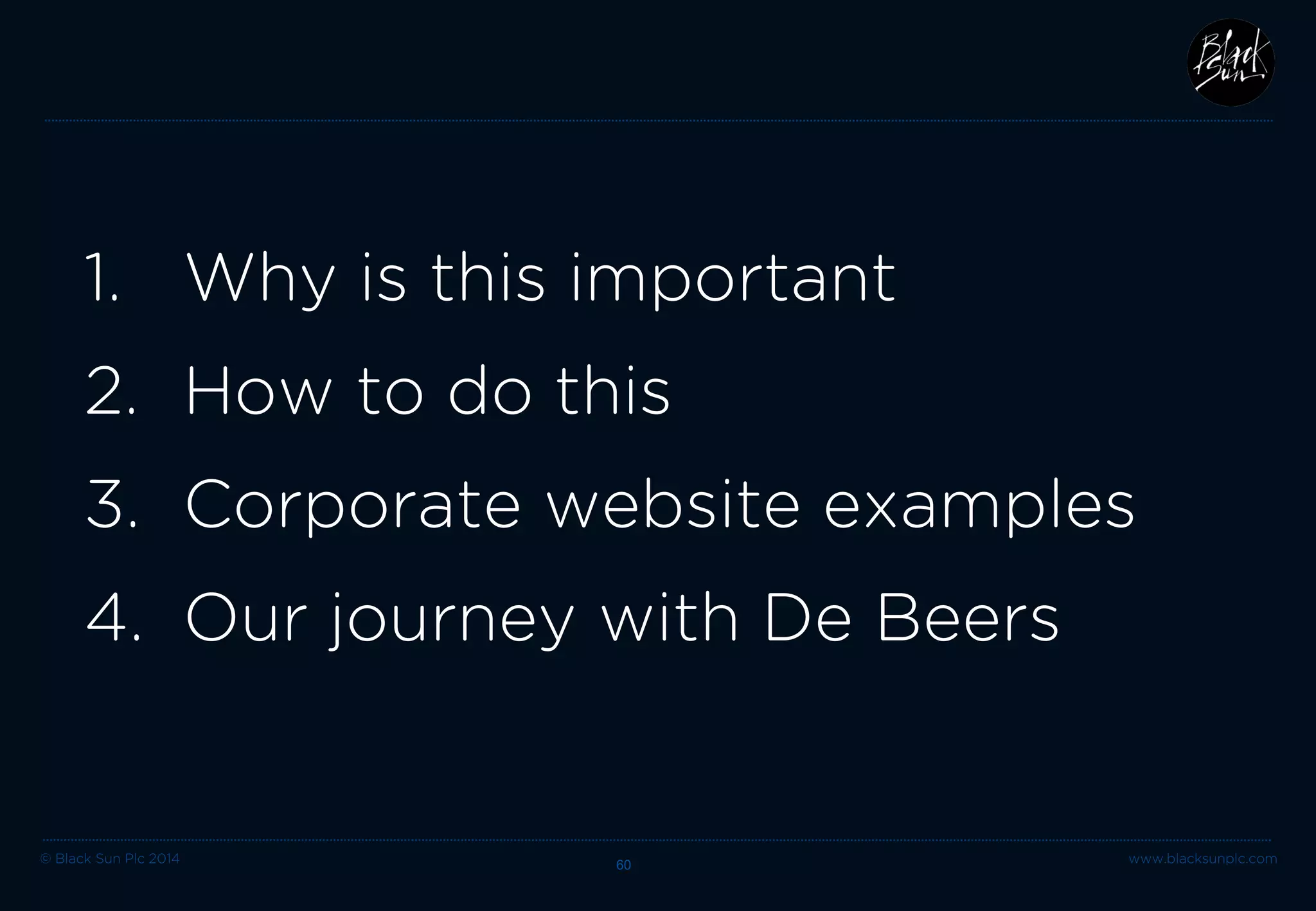 © Black Sun Plc 2014 www.blacksunplc.com 
RISK 
1. 
Out of date 
2. 
Lacking personality 
3. 
Un-engaging communication of corporate story 60 
1. WHY THIS IS IMPORTANT 
ADVANTAGE 
1. 
Modern business 
2. 
Understand personality 
3. 
Clearly communicate corporate story  