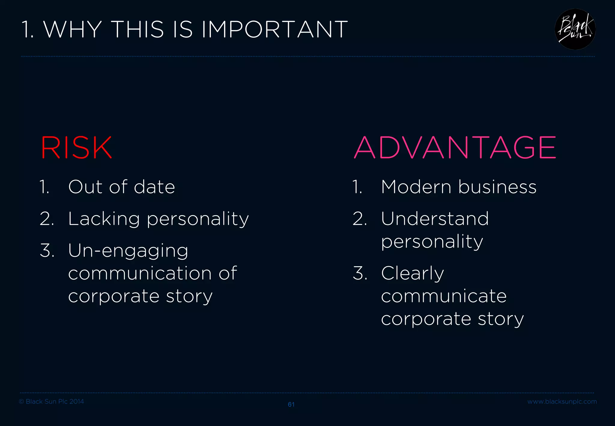 © Black Sun Plc 2014 61 www.blacksunplc.com 
2. HOW TO DO THIS 
Knowing how you want to be perceived 
Strong brand identity / personality 
Images + messages working together 
Relevant layout / design 
Brand fonts 
Interactive elements, video + animation 
CREATIVE DIGITAL 
IDENTITY  