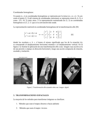 4 
Coordenadas homogéneas: 
Un punto (x, y) en coordenadas homogéneas se representa por la terna (xw, yw, w). Es así, 
como el punto (3, 2) del sistema de coordenadas cartesianas se representa como (6, 4, 2), o 
como (15, 10, 5) entre otros. Y la representación normalizada de (3, 2) en coordenadas 
homogéneas es (3, 2, 1) que es la convención más usada. 
La representación matricial en coordenadas homogéneas de la transformación afín 2D: 
1 0 0 1 1 
x' a b m x 
x' ax by m 
y' c d n y 
y' cx dy n 
      
         
                
      
(6) 
donde los escalares a, b, c, d tienen el mismo significado que los de la ecuación (4), 
m corresponde al desplazamiento horizontal mientras n al desplazamiento vertical. En la 
figura 2 se ilustran la aplicación de una transformación afín a una imagen cuya acción es la 
de una presión o empuje en dirección horizontal y luego una acción compuesta de rotación, 
escalado y traslación. 
Figura 2. Transformación afín actuando sobre una imagen digital. 
3. TRANSFORMACIONES ESPACIALES 
La mayoría de los métodos para transformar imágenes se clasifican: 
1. Métodos que usan el mapeo directos o hacia adelante 
2. Métodos que usan el mapeo inverso. 
Imagen original de Carolina presion en direccion x Rotacion + Escalado + Traslacion 
 
