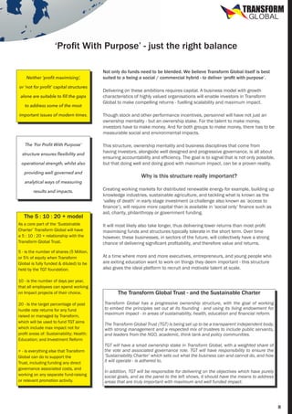 TRANSFORM
GLOBAL

‘Profit With Purpose’ - just the right balance
Neither ‘profit maximising’,
or ‘not for profit’ capital structures
alone are suitable to fill the gaps
to address some of the most

Not only do funds need to be blended. We believe Transform Global itself is best
suited to a being a social / commercial hybrid - to deliver ‘profit with purpose’.
Delivering on these ambitions requires capital. A business model with growth
characteristics of highly valued organisations will enable investors in Transform
Global to make compelling returns - fuelling scalability and maximum impact.

important issues of modern times.

Though stock and other performance incentives, personnel will have not just an
ownership mentality - but an ownership stake. For the talent to make money,
investors have to make money. And for both groups to make money, there has to be
measurable social and environmental impacts.

The ‘For Profit With Purpose’

This structure, ownership mentality and business disciplines that come from
having investors, alongside well designed and progressive governance, is all about
ensuring accountability and efficiency. The goal is to signal that is not only possible,
but that doing well and doing good with maximum impact, can be a proven reality.

structure ensures flexibility and
operational strength, whilst also
providing well governed and
analytical ways of measuring
results and impacts.

The 5 : 10 : 20 + model

Why is this structure really important?
Creating working markets for distributed renewable energy for example, building up
knowledge industries, sustainable agriculture, and tackling what is known as the
‘valley of death’ in early stage investment (a challenge also known as ‘access to
finance’), will require more capital than is available in ‘social only’ finance such as
aid, charity, philanthropy or government funding.

As a core part of the ‘Sustainable
Charter’ Transform Global will have
a 5 : 10 : 20 + relationship with the
Transform Global Trust.

It will most likely also take longer, thus delivering lower returns than most profit
maximising funds and structures typically tolerate in the short term. Over time
however, these businesses, in sectors of the future, will collectively have a strong
chance of delivering significant profitability, and therefore value and returns.

5 - is the number of shares (5 Million,
or 5% of equity when Transform
Global is fully funded & diluted) to be
held by the TGT foundation.

At a time where more and more executives, entrepreneurs, and young people who
are exiting education want to work on things they deem important - this structure
also gives the ideal platform to recruit and motivate talent at scale.

10 - is the number of days per year,
that all employees can spend working
on Impact projects of their choice.
20 - Is the target percentage of post
hurdle rate returns for any fund
raised or managed by Transform,
which will be used to fund TGT aims
which include max impact not for
profit areas of: Sustainability; Health;
Education; and Investment Reform
+ - is everything else that Transform
Global can do to support the
Trust, including funding any direct
governance associated costs, and
working on any separate fund-raising
or relevant promotion activity.

The Transform Global Trust - and the Sustainable Charter
Transform Global has a progressive ownership structure, with the goal of working
to embed the principles set out at its founding - and using its living endowment for
maximum impact - in areas of sustainability, health, education and financial reform.
The Transform Global Trust (TGT) is being set up to be a transparent independent body,
with strong management and a respected mix of trustees to include public servants,
and leaders from the NGO, academic, think tank and policy communities.
TGT will have a small ownership stake in Transform Global, with a weighted share of
the vote and associated governance role. TGT will have responsibility to ensure the
‘Sustainability Charter’ which sets out what the business can and cannot do, and how
it will operate - is adhered to.
In addition, TGT will be responsible for delivering on the objectives which have purely
social goals, and as the panel to the left shows, it should have the means to address
areas that are truly important with maximum and well funded impact.

8

 